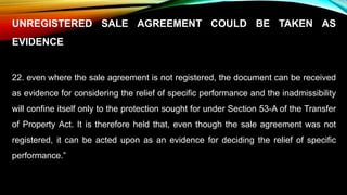 UNREGISTERED SALE AGREEMENT COULD BE TAKEN AS
EVIDENCE
22. even where the sale agreement is not registered, the document can be received
as evidence for considering the relief of specific performance and the inadmissibility
will confine itself only to the protection sought for under Section 53-A of the Transfer
of Property Act. It is therefore held that, even though the sale agreement was not
registered, it can be acted upon as an evidence for deciding the relief of specific
performance.”
 