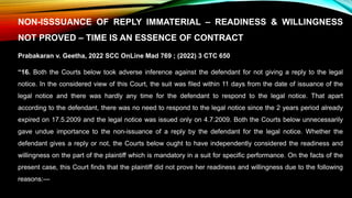 NON-ISSSUANCE OF REPLY IMMATERIAL – READINESS & WILLINGNESS
NOT PROVED – TIME IS AN ESSENCE OF CONTRACT
Prabakaran v. Geetha, 2022 SCC OnLine Mad 769 ; (2022) 3 CTC 650
“16. Both the Courts below took adverse inference against the defendant for not giving a reply to the legal
notice. In the considered view of this Court, the suit was filed within 11 days from the date of issuance of the
legal notice and there was hardly any time for the defendant to respond to the legal notice. That apart
according to the defendant, there was no need to respond to the legal notice since the 2 years period already
expired on 17.5.2009 and the legal notice was issued only on 4.7.2009. Both the Courts below unnecessarily
gave undue importance to the non-issuance of a reply by the defendant for the legal notice. Whether the
defendant gives a reply or not, the Courts below ought to have independently considered the readiness and
willingness on the part of the plaintiff which is mandatory in a suit for specific performance. On the facts of the
present case, this Court finds that the plaintiff did not prove her readiness and willingness due to the following
reasons:—
 