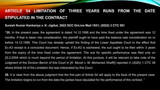 ARTICLE 54 LIMITATION OF THREE YEARS RUNS FROM THE DATE
STIPULATED IN THE CONTRACT
Suresh Kumar Kankariya v. K. Jigibai, 2022 SCC OnLine Mad 1931; (2022) 3 CTC 501
“35. In the present case, the agreement is dated 14.12.1998 and the time fixed under the agreement was 12
months. If that is taken into consideration, the plaintiff ought to have paid the balance sale consideration on or
before 14.12.1999. This Court has already upheld the finding of the Lower Appellate Court to the effect that
Ex.A3 receipt is a concocted document. Hence, if Ex.A3 is eschewed, the suit ought to be filed within 3 years
from the expiry of the time fixed under the agreement. The suit for specific performance was filed only on
25.2.2004 which is much beyond the period of limitation. At this juncture, it will be relevant to take note of the
Judgment of the Division Bench of this Court in [K. Murali v. M. Mohamed Shaffir] reported in (2020) 1 CTC 38
where Article 54 of the Limitation Act was interpreted by this Court.
36. It is clear from the above judgment that the first part of Article 54 will apply to the facts of the present case.
The limitation begins to run from the date the parties have stipulated for the performance of the contract. ”
 