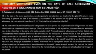 PROPERTY MORTGAGED EVEN ON THE DATE OF SALE AGREEMENT –
READINESS & WILLINGNESS NOT ESTABLISHED
K. Rajalakshmi v. S. Ganesan, 2020 SCC OnLine Mad 6535; (2020) 2 Mad LJ 97: (2020) 5 CTC 799
10. In the light of the above submissions, now the points for consideration are (i) Whether the plaintiff is always ready
and willing to perform his part of the contract?; (ii) Whether in the absence of any proof as to the readiness and
willingness, the contract could be enforced?; (iii) What relief the appellant is entitled for?.
14. It is well settled that the readiness and willingness have to be proved not only from the date of agreement but also it
should continue throughout the proceedings. From the very inception of the agreement, the readiness and willingness
have to be established by the party, who seeks equitable relief. The readiness and willingness are the two distinct acts.
The readiness means capacity of mobilise the amounts and the willingness is mental attitude. If both go together and
proved on the part of the plaintiff, who is seeking equitable relief, can succeed in the Court of law. Even assuming that
the defendant has not redeemed the mortgage, the normal conduct of the plaintiff would be to see that the remaining
amount is paid, mortgage is redeemed to make a marketable title. Keeping silent despite the fact that the defendant has
refused to execute the agreement and issued legal notice along with cheque amount, revoking the contract, the plaintiff
has filed the suit after one year, makes it clear that the mental attitude namely, willingness is totally absent on the part of
the plaintiff.
 