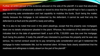 Further, on entire perusal of the evidence adduced on the side of the plaintiff, it is seen that absolutely
there is no evidence whatsoever available on record to show that the plaintiff had in fact a capacity to
pay remaining sale consideration and had capability to mobilise the funds. Such being the matter,
merely because the mortgage is not redeemed by the defendant, it cannot be said that only the
defendant is at fault and the plaintiff is ready and willing.
15. It is also to be noted that even in the plaint pleadings, except that the property was mortgaged,
there are no details whatsoever pleaded in the plaint. Whereas, the evidence of the defendant clearly
indicates that on the date of agreement itself, a sum of Rs. 7,50,000/- was due over the mortgage.
Such being the position, if really the plaintiff was interested to purchase the property and he was very
serious, his normal conduct would be to pay remaining sale consideration and get it redeemed the
mortgage to make marketable title, but he remained silent. All these facts clearly established that the
readiness and willingness is totally absent on the part of the plaintiff.”
 