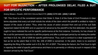 SUIT FOR INJUNCTION – AFTER PROLONGED DELAY, FILED A SUIT
FOR SPECIFIC PERFORMANCE
Antony Moses v. Roselin, 2020 SCC OnLine Mad 2170; (2020) 5 CTC 435 : (2020) 1 LW 605
“27. This Court is of the considered opinion that Order II, Rule 2 of the Code of Civil Procedure in clear
terms stipulates that every suit shall include the whole of the claim which the plaintiff is entitled to make in
respect of the cause of action. Thus, when the cause of action aroused from and out of the suit Sale
Agreement dated 02.06.2005 and on payment of advance by the plaintiff to the first defendant, the plaintiff
ought to have instituted the suit for specific performance at the first instance. Contrarily, he has chosen to
file a suit for permanent injunction to sell the property and after a prolonged period by not stating the earlier
suit filed in O.S. No. 236 of 2008 for specific performance. Thus, such a conduct is a clear suppression of
fact as far as the plaint filed in O.S. No. 236 of 2008 is concerned. In the plaint, there is no averment
regarding the filing of the earlier suit in O.S. No. 611 of 2007. This being the factum, the Trial Court is right
in rejecting the relief of specific performance and there is no perversity or infirmity as such in respect of the
decision arrived by the Trial Court.”
 