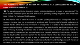THE ALTERNATE RELIEF OF RETURN OF ADVANCE IS A CONSEQUENTIAL RELIEF –
GRANTED UNDER OVII RULE 7
“29. The learned counsel for the defendants raised a contention that there is no prayer for alternate relief. This
Court is of the considered opinion that such relief could be granted by invoking the general relief clause under
Order VII, Rule 7 of the Code of Civil Procedure.
30. The alternate relief of return of advance in a suit for specific performance is a consequential relief and
therefore, the same need not be construed as a different relief. Once the relief of specific performance is
rejected, then the refund of advance amount shall be consequential as no parties to the suit can be allowed to
have an unjust enrichment. In other words, the dismissal of the relief of suit for specific performance, cannot
stand in the way of granting the alternate relief to refund the advance amount with reasonable interest. The
question arises in the absence of any such relief sought for in the plaint, whether the Court can grant the relief or
not. This Court is of the considered opinion that the alternate relief to refund the advance amount is to be
construed as a general relief, as such a relief is consequential to the rejection of the relief of specific
performance. In the event of not considering the alternate relief under the umbrella of general relief, then one of
the parties to the civil suit would be prejudiced and the other party will get an unjust enrichment.”
 