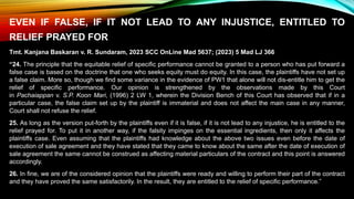 EVEN IF FALSE, IF IT NOT LEAD TO ANY INJUSTICE, ENTITLED TO
RELIEF PRAYED FOR
Tmt. Kanjana Baskaran v. R. Sundaram, 2023 SCC OnLine Mad 5637; (2023) 5 Mad LJ 366
“24. The principle that the equitable relief of specific performance cannot be granted to a person who has put forward a
false case is based on the doctrine that one who seeks equity must do equity. In this case, the plaintiffs have not set up
a false claim. More so, though we find some variance in the evidence of PW1 that alone will not dis-entitle him to get the
relief of specific performance. Our opinion is strengthened by the observations made by this Court
in Pachaiappan v. S.P. Koon Mari, (1996) 2 LW 1, wherein the Division Bench of this Court has observed that if in a
particular case, the false claim set up by the plaintiff is immaterial and does not affect the main case in any manner,
Court shall not refuse the relief.
25. As long as the version put-forth by the plaintiffs even if it is false, if it is not lead to any injustice, he is entitled to the
relief prayed for. To put it in another way, if the falsity impinges on the essential ingredients, then only it affects the
plaintiffs case. Even assuming that the plaintiffs had knowledge about the above two issues even before the date of
execution of sale agreement and they have stated that they came to know about the same after the date of execution of
sale agreement the same cannot be construed as affecting material particulars of the contract and this point is answered
accordingly.
26. In fine, we are of the considered opinion that the plaintiffs were ready and willing to perform their part of the contract
and they have proved the same satisfactorily. In the result, they are entitled to the relief of specific performance.”
 