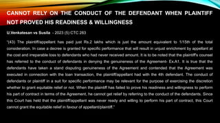 CANNOT RELY ON THE CONDUCT OF THE DEFENDANT WHEN PLAINTIFF
NOT PROVED HIS READINESS & WILLINGNESS
U.Venkatesan vs Susila - 2023 (5) CTC 283
“(43) The plaintiff/appellant has paid just Rs.2 lakhs which is just the amount equivalent to 1/15th of the total
consideration. In case a decree is granted for specific performance that will result in unjust enrichment by appellant at
the cost and irreparable loss to defendants who had never received amount. It is to be noted that the plaintiff's counsel
has referred to the conduct of defendants in denying the genuineness of the Agreement- Ex.A1. It is true that the
defendants have taken a stand disputing genuineness of the Agreement and contended that the Agreement was
executed in connection with the loan transaction, the plaintiff/appellant had with the 4th defendant. The conduct of
defendants or plaintiff in a suit for specific performance may be relevant for the purpose of exercising the discretion
whether to grant equitable relief or not. When the plaintiff has failed to prove his readiness and willingness to perform
his part of contract in terms of the Agreement, he cannot get relief by referring to the conduct of the defendants. Since
this Court has held that the plaintiff/appellant was never ready and willing to perform his part of contract, this Court
cannot grant the equitable relief in favour of appellant/plaintiff.”
 