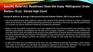 Specific Relief Act ‘Readiness’ Does Not Imply ‘Willingness’ Under
Section 16 (c) : Kerala High Court
George M. Mathews @ George V. Muhammed Haneefa Rawther Citation: 2023 LiveLaw (Ker) 67
• The court observed that while readiness refers to the capacity of the plaintiff to enforce a contract, willingness
refers to the conduct of the plaintiff warranting performance. According to the court, the specific performance
of a contract can only be enforced if readiness is backed by willingness.
• Based on the documents produced the court was satisfied with the financial capacity and readiness of the
plaintiff to pay balance consideration for the sale of the property. However, on perusal of the evidence the
court also found a lack of bonafide in the conduct of the plaintiff due to several reasons including suppression
of several material facts and variance in the pleadings of and proof adduced. Hence the court concluded that
the plaintiff was not willing to perform the contract, even though he was ready with the funds for the sale
consideration.
• In light of the facts and circumstances of the case, the court refused to exercise its discretion under Section
20 in favor of the plaintiff and set aside the impugned judgment in favor of the defendant. The court also
ordered the return of the advance of sale consideration to the defendant along with interest.
 