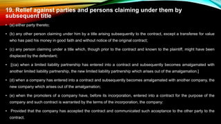 19. Relief against parties and persons claiming under them by
subsequent title
• (a) either party thereto;
• (b) any other person claiming under him by a title arising subsequently to the contract, except a transferee for value
who has paid his money in good faith and without notice of the original contract;
• (c) any person claiming under a title which, though prior to the contract and known to the plaintiff, might have been
displaced by the defendant;
• [(ca) when a limited liability partnership has entered into a contract and subsequently becomes amalgamated with
another limited liability partnership, the new limited liability partnership which arises out of the amalgamation.]
• (d) when a company has entered into a contract and subsequently becomes amalgamated with another company, the
new company which arises out of the amalgamation;
• (e) when the promoters of a company have, before its incorporation, entered into a contract for the purpose of the
company and such contract is warranted by the terms of the incorporation, the company:
• Provided that the company has accepted the contract and communicated such acceptance to the other party to the
contract.
 