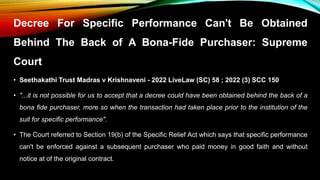 Decree For Specific Performance Can't Be Obtained
Behind The Back of A Bona-Fide Purchaser: Supreme
Court
• Seethakathi Trust Madras v Krishnaveni - 2022 LiveLaw (SC) 58 ; 2022 (3) SCC 150
• "...it is not possible for us to accept that a decree could have been obtained behind the back of a
bona fide purchaser, more so when the transaction had taken place prior to the institution of the
suit for specific performance".
• The Court referred to Section 19(b) of the Specific Relief Act which says that specific performance
can't be enforced against a subsequent purchaser who paid money in good faith and without
notice at of the original contract.
 