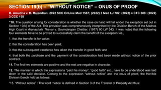 SECTION 19(b) – “WITHOUT NOTICE” – ONUS OF PROOF
B. Amudha v. K. Rajendran, 2022 SCC OnLine Mad 1567; (2022) 3 Mad LJ 702: (2022) 4 CTC 608: (2022)
3 CCC 198
“10. The question arising for consideration is whether the case on hand will fall under the exception set out in
Section 19(b) of the Act. This provision was comprehensively interpreted by the Division Bench of the Madras
High Court in Arunachala Thevar v. Govindarajan Chettiar, (1977) 90 LW 543. It was noted that the following
four elements have to be proved to successfully claim the benefit of the exception viz.,
1. that the transfer is for value;
2. that the consideration has been paid;
3. that the subsequent transferee has taken the transfer in good faith; and
4. that both the purchase and the payment of the consideration had been made without notice of the prior
contract.
11. The first two elements are positive and the rest are negative in character.
12. The manner in which the expressions “paid his money”, “good faith” etc., have to be understood was laid
down in the said decision. Coming to the expression “without notice” and the onus of proof, the Hon'ble
Division Bench held as follows:
“15. “Without notice” : The word ‘notice’ is defined in Section 3 of the Transfer of Property Act thus:
 