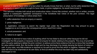 A person is said to have notice of a fact when he actually knows that fact, or when, but for wilful abstention from
an enquiry or search which he ought to have made, or gross negligence, he would have known it.
This definition includes both actual and constructive notice. A bona fide contract, whether oral or written, prevails
against a subsequent registered conveyance if the transferee had notice of the prior contract. The legal
presumption of knowledge or notice arises from:
1. willful abstention from an enquiry or search;
2. gross negligence;
3. registration, omission to search the register kept under the Registration Act, may amount to gross
negligence so as to attract the consequences which result from notice;
4. actual possession; and
5. notice to an agent.
A purchaser is deemed to have notice of anything which he has failed to discover either because he did not
investigate the title properly or because he did not enquire for deeds relating to the property. The onus of proof lies
upon the party seeking to defeat the prior contract, to adduce prima facie evidence that he is a bona fide transferee
for value without notice. But, the burden is light and he may discharge it by merely denying the factum of notice on
oath. In any case, very little evidence is required on his part to prove this fact which is negative. However, each
case will have to be examined on its own facts, to find out whether the onus has been fully and satisfactorily
discharged or not.
 