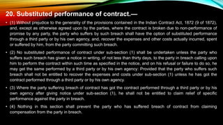 20. Substituted performance of contract.—
• (1) Without prejudice to the generality of the provisions contained in the Indian Contract Act, 1872 (9 of 1872),
and, except as otherwise agreed upon by the parties, where the contract is broken due to non-performance of
promise by any party, the party who suffers by such breach shall have the option of substituted performance
through a third party or by his own agency, and, recover the expenses and other costs actually incurred, spent
or suffered by him, from the party committing such breach.
• (2) No substituted performance of contract under sub-section (1) shall be undertaken unless the party who
suffers such breach has given a notice in writing, of not less than thirty days, to the party in breach calling upon
him to perform the contract within such time as specified in the notice, and on his refusal or failure to do so, he
may get the same performed by a third party or by his own agency: Provided that the party who suffers such
breach shall not be entitled to recover the expenses and costs under sub-section (1) unless he has got the
contract performed through a third party or by his own agency.
• (3) Where the party suffering breach of contract has got the contract performed through a third party or by his
own agency after giving notice under sub-section (1), he shall not be entitled to claim relief of specific
performance against the party in breach.
• (4) Nothing in this section shall prevent the party who has suffered breach of contract from claiming
compensation from the party in breach.
 