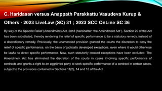 C. Haridasan versus Anappath Parakkattu Vasudeva Kurup &
Others - 2023 LiveLaw (SC) 31 ; 2023 SCC OnLine SC 36
By way of the Specific Relief (Amendment) Act, 2018 (hereinafter “the Amendment Act”), Section 20 of the Act
has been substituted, thereby rendering the relief of specific performance to be a statutory remedy, instead of
a discretionary remedy. Previously, the unamended provision granted the courts the discretion to deny the
relief of specific performance, on the basis of judicially developed exceptions, even where it would otherwise
be lawful to direct specific performance. Now, such statutorily created exceptions have been excluded. The
Amendment Act has eliminated the discretion of the courts in cases involving specific performance of
contracts and grants a right to an aggrieved party to seek specific performance of a contract in certain cases,
subject to the provisions contained in Sections 11(2), 14 and 16 of the Act
 