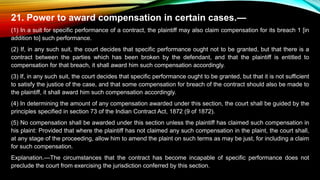 21. Power to award compensation in certain cases.—
(1) In a suit for specific performance of a contract, the plaintiff may also claim compensation for its breach 1 [in
addition to] such performance.
(2) If, in any such suit, the court decides that specific performance ought not to be granted, but that there is a
contract between the parties which has been broken by the defendant, and that the plaintiff is entitled to
compensation for that breach, it shall award him such compensation accordingly.
(3) If, in any such suit, the court decides that specific performance ought to be granted, but that it is not sufficient
to satisfy the justice of the case, and that some compensation for breach of the contract should also be made to
the plaintiff, it shall award him such compensation accordingly.
(4) In determining the amount of any compensation awarded under this section, the court shall be guided by the
principles specified in section 73 of the Indian Contract Act, 1872 (9 of 1872).
(5) No compensation shall be awarded under this section unless the plaintiff has claimed such compensation in
his plaint: Provided that where the plaintiff has not claimed any such compensation in the plaint, the court shall,
at any stage of the proceeding, allow him to amend the plaint on such terms as may be just, for including a claim
for such compensation.
Explanation.—The circumstances that the contract has become incapable of specific performance does not
preclude the court from exercising the jurisdiction conferred by this section.
 
