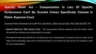 Specific Relief Act - Compensation In Lieu Of Specific
Performance Can't Be Granted Unless Specifically Claimed In
Plaint: Supreme Court
Universal Petro Chemicals Ltd vs BP PLC and others, 2022 LiveLaw (SC) 185; 2022 (6) SCC 157
• Specific Relief Act, 1963- Section 21(5) - "No compensation shall be awarded under this section unless
the plaintiff has claimed such compensation in his plaint:
• Provided that where the plaintiff has not claimed any such compensation in the plaint, the court shall, at any
stage of the proceeding, allow him to amend the plaint on such terms as may be just, for including a claim
for such compensation".
 