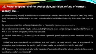 22. Power to grant relief for possession, partition, refund of earnest
money, etc.—
(1) Notwithstanding anything to the contrary contained in the Code of Civil Procedure,1908 (5 of 1908), any person
suing for the specific performance of a contract for the transfer of immovable property may, in an appropriate case, ask
for—
(a) possession, or partition and separate possession, of the property, in addition to such performance; or
(b) any other relief to which he may be entitled, including the refund of any earnest money or deposit paid or 1 [made by]
him, in case his claim for specific performance is refused.
(2) No relief under clause (a) or clause (b) of sub-section (1) shall be granted by the court unless it has been specifically
claimed:
Provided that where the plaintiff has not claimed any such relief in the plaint, the court shall, at any stage of the
proceeding, allow him to amend the plaint on such terms as may be just for including a claim for such relief.
(3) The power of the court to grant relief under clause (b) of sub-section (1) shall be without prejudice to its powers to
award compensation under section 21
 