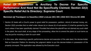 Relief Of Possession Is Ancillary To Decree For Specific
Performance And Need Not Be Specifically Claimed; Section 22(2)
Specific Relief Act Is Directory: Supreme Court
Manickam @ Thandapani vs Vasantha | 2022 LiveLaw (SC) 395 | 2022 SCC OnLine SC 2096
• Section 22 deals with a Court's power to grant relief for possession, partition, refund of earnest money, etc.
Section 22(2) provides that no relief under clause (a) or clause (b) of sub-section (1) shall be granted by the
court unless it has been specifically claimed: Provided that where the plaintiff has not claimed any such relief
in the plaint, the court shall, at any stage of the proceeding, allow him to amend the plaint on such terms as
may be just for including a claim for such relief.
• In this case, after obtaining a specific performance decree and execution of the sale deed, the decree-holder
filed an Execution Petition for directing the judgment debtor to put the decree-holders in possession of the
property conveyed. This application was allowed by the Execution court.
 