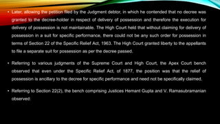• Later, allowing the petition filed by the Judgment debtor, in which he contended that no decree was
granted to the decree-holder in respect of delivery of possession and therefore the execution for
delivery of possession is not maintainable. The High Court held that without claiming for delivery of
possession in a suit for specific performance, there could not be any such order for possession in
terms of Section 22 of the Specific Relief Act, 1963. The High Court granted liberty to the appellants
to file a separate suit for possession as per the decree passed.
• Referring to various judgments of the Supreme Court and High Court, the Apex Court bench
observed that even under the Specific Relief Act, of 1877, the position was that the relief of
possession is ancillary to the decree for specific performance and need not be specifically claimed.
• Referring to Section 22(2), the bench comprising Justices Hemant Gupta and V. Ramasubramanian
observed:
 