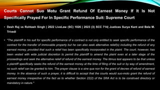 Courts Cannot Suo Motu Grant Refund Of Earnest Money If It Is Not
Specifically Prayed For In Specific Performance Suit: Supreme Court
• Desh Raj vs Rohtash Singh | 2022 LiveLaw (SC) 1026 | 2023 (3) SCC 714| Justices Surya Kant and Bela M.
Trivedi
• "The plaintiff in his suit for specific performance of a contract is not only entitled to seek specific performance of the
contract for the transfer of immovable property but he can also seek alternative relief(s) including the refund of any
earnest money, provided that such a relief has been specifically incorporated in the plaint. The court, however, has
been vested with wide judicial discretion to permit the plaintiff to amend the plaint even at a later stage of the
proceedings and seek the alternative relief of refund of the earnest money. The litmus test appears to be that unless
a plaintiff specifically seeks the refund of the earnest money at the time of filing of the suit or by way of amendment,
no such relief can be granted to him. The prayer clause is a sine qua non for the grant of decree of refund of earnest
money. In the absence of such a prayer, it is difficult to accept that the courts would suo-moto grant the refund of
earnest money irrespective of the fact as to whether Section 22(2) of the SRA Act is to be construed directory or
mandatory in nature."
 
