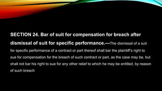 SECTION 24. Bar of suit for compensation for breach after
dismissal of suit for specific performance.—The dismissal of a suit
for specific performance of a contract or part thereof shall bar the plaintiff’s right to
sue for compensation for the breach of such contract or part, as the case may be, but
shall not bar his right to sue for any other relief to which he may be entitled, by reason
of such breach
 