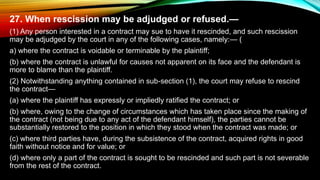 27. When rescission may be adjudged or refused.—
(1) Any person interested in a contract may sue to have it rescinded, and such rescission
may be adjudged by the court in any of the following cases, namely:— (
a) where the contract is voidable or terminable by the plaintiff;
(b) where the contract is unlawful for causes not apparent on its face and the defendant is
more to blame than the plaintiff.
(2) Notwithstanding anything contained in sub-section (1), the court may refuse to rescind
the contract—
(a) where the plaintiff has expressly or impliedly ratified the contract; or
(b) where, owing to the change of circumstances which has taken place since the making of
the contract (not being due to any act of the defendant himself), the parties cannot be
substantially restored to the position in which they stood when the contract was made; or
(c) where third parties have, during the subsistence of the contract, acquired rights in good
faith without notice and for value; or
(d) where only a part of the contract is sought to be rescinded and such part is not severable
from the rest of the contract.
 