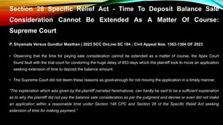 Section 28 Specific Relief Act - Time To Deposit Balance Sale
Consideration Cannot Be Extended As A Matter Of Course:
Supreme Court
P. Shyamala Versus Gundlur Masthan | 2023 SCC OnLine SC 184 ; Civil Appeal Nos. 1363-1364 OF 2023
• Observing that the time for paying sale consideration cannot be extended as a matter of course, the Apex Court
found fault with the trial court for condoning the huge delay of 853 days which the plaintiff took to move an application
seeking extension of time to deposit the balance amount.
• The Supreme Court did not deem these reasons as good-enough for not moving the application in a timely manner.
“The explanation which was given by the plaintiff narrated hereinabove, can hardly be said to be a sufficient explanation
as to why the plaintiff did not pay the balance sale consideration as per the judgment and decree or even did not make
an application within a reasonable time under Section 148 CPC and Section 28 of the Specific Relief Act seeking
extension of time for making payment.”
 