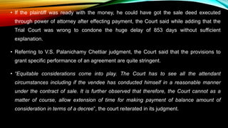 • If the plaintiff was ready with the money, he could have got the sale deed executed
through power of attorney after effecting payment, the Court said while adding that the
Trial Court was wrong to condone the huge delay of 853 days without sufficient
explanation.
• Referring to V.S. Palanichamy Chettiar judgment, the Court said that the provisions to
grant specific performance of an agreement are quite stringent.
• “Equitable considerations come into play. The Court has to see all the attendant
circumstances including if the vendee has conducted himself in a reasonable manner
under the contract of sale. It is further observed that therefore, the Court cannot as a
matter of course, allow extension of time for making payment of balance amount of
consideration in terms of a decree”, the court reiterated in its judgment.
 