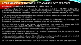 SEEK EXTENSION OF TIME WITHIN 3 YEARS FROM DATE OF DECREE
C.Venkatesan Vs. Kaaliyathal @ Kaliyammal & Ors – 2023 (5) MLJ 282
14. The learned Single Judge of this Court, in the order passed on 20.03.2017 in C.R.P(MD) No.122 of 2016,
(M.Parimanam @ Parimana Konar Vs.T.Egammai) after analyzing various Supreme Court Judgments, ultimately,
culled out principle emerged from various Judgment in Paragraph No.13. The same is extracted as follows:
“13. It is well settled by number of judicial pronouncements, a decree of specific performance is in the nature of
preliminary decree. It is also well settled that;
(a) the Courts have power under Section 28 of the Specific Relief Act and Section 148 C.P.C., to extend the time
to deposit the balance sale consideration even after expiry of time limit fixed in the decree;
(b) if no time limit is fixed in the decree, the decree-holder must deposit the balance sale 11/16
https://www.mhc.tn.gov.in/judis C.R.P.(MD).No.711 of 2019 consideration within a reasonable time;
(c) the Courts have power to rescind the contract at the instance of judgment-debtor;
(d) extension of time to deposit is not automatic. The Court must consider all the facts and circumstances, while
passing order either extending or rejecting the request;
(e) the decree holder must seek extension of time within three years from the time limit granted, or if no time limit
is fixed within three years from the date of decree or judgment in Appeal; and
(f) Courts have no power to extend time if such request is made after the time for deposit is barred by limitation.”
 