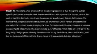 HELD: 15. Therefore, what emerges from the above precedent is that though the suit for
specific performance was decreed, the decreetal Court which passed the decree, retains the
control over the decree by construing the decree as a preliminary decree. In this case, the
learned trial Judge has exercised his power, as enumerated under various precedent and
rescinded the contract by not enlarging the time. On the facts of this case, though the suit was
decreed 12/16 https://www.mhc.tn.gov.in/judis C.R.P.(MD).No.711 of 2019 on 14.10.2010, the
long delay of eight years taken by the defendants to pay the balance sale consideration, that
too, on the ground of his mother's illness, is not only appreciable but also fallacious.”
 