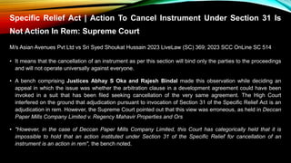 Specific Relief Act | Action To Cancel Instrument Under Section 31 Is
Not Action In Rem: Supreme Court
M/s Asian Avenues Pvt Ltd vs Sri Syed Shoukat Hussain 2023 LiveLaw (SC) 369; 2023 SCC OnLine SC 514
• It means that the cancellation of an instrument as per this section will bind only the parties to the proceedings
and will not operate universally against everyone.
• A bench comprising Justices Abhay S Oka and Rajesh Bindal made this observation while deciding an
appeal in which the issue was whether the arbitration clause in a development agreement could have been
invoked in a suit that has been filed seeking cancellation of the very same agreement. The High Court
interfered on the ground that adjudication pursuant to invocation of Section 31 of the Specific Relief Act is an
adjudication in rem. However, the Supreme Court pointed out that this view was erroneous, as held in Deccan
Paper Mills Company Limited v. Regency Mahavir Properties and Ors
• "However, in the case of Deccan Paper Mills Company Limited, this Court has categorically held that it is
impossible to hold that an action instituted under Section 31 of the Specific Relief for cancellation of an
instrument is an action in rem", the bench noted.
 