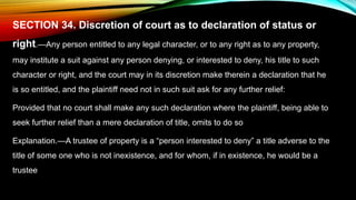 SECTION 34. Discretion of court as to declaration of status or
right.—Any person entitled to any legal character, or to any right as to any property,
may institute a suit against any person denying, or interested to deny, his title to such
character or right, and the court may in its discretion make therein a declaration that he
is so entitled, and the plaintiff need not in such suit ask for any further relief:
Provided that no court shall make any such declaration where the plaintiff, being able to
seek further relief than a mere declaration of title, omits to do so
Explanation.—A trustee of property is a “person interested to deny” a title adverse to the
title of some one who is not inexistence, and for whom, if in existence, he would be a
trustee
 