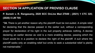 SECTION 34 APPLICATION OF PROVISO CLAUSE
P. Suresh v. R. Rangasamy, 2020 SCC OnLine Mad 27849 ; (2021) 1 CTC 320;
(2020) 5 LW 705
“34. There is yet another reason why the plaintiff must be non-suited. A simple relief
for declaring that the decree passed in the earlier suit, without a corresponding
prayer for declaration of his right in the suit property achieves nothing. A decree
declaring an earlier decree as void is a mere enabling decree, passing which the
Court would be in a position to declare the right of the plaintiff. A suit where the
plaintiff seeks only an enabling relief but omits to seek a substantial relief is plainly
not maintainable.”
 