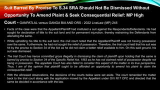 Suit Barred By Proviso To S.34 SRA Should Not Be Dismissed Without
Opportunity To Amend Plaint & Seek Consequential Relief: MP High
Court - GANPATLAL versus GANGA BAI AND ORS - 2022 LiveLaw (MP) 245
• Facts of the case were that the Appellant/Plaintiff had instituted a suit against the Respondents/Defendants. He had
sought for declaration of title to the suit land and for permanent injunction, thereby restraining the Defendants from
alienating the same.
• While upholding his title to the suit land, the civil court noted that the Appellant/Plaintiff was not having possession
over the same. Furthermore, he had not sought the relief of possession. Therefore, the trial court held that his suit was
hit by the proviso to Section 34 of the Act as he did not claim a better relief available to him. On this said ground, his
suit was dismissed.
• The trial Court has hence committed gross illegality in dismissing the claim of plaintiff upon holding that the same is
barred by proviso to Section 34 of the Specific Relief Act, 1963 as he has not claimed relief of possession despite not
being in possession. The appellate Court has also failed to consider this aspect of the matter in its true perspective.
Thus, I am of the opinion that plaintiff ought to be afforded an opportunity to amend his plaint to claim the
consequential relief.
• With the aforesaid observations, the decisions of the courts below were set aside. The court remanded the matter
back to the trial court along with the application moved by the Appellant under OVI R17 CPC and directed that the
same be decided in accordance with the law.
 