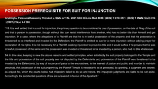 POSSESSION PREREQUISITE FOR SUIT FOR INJUNCTION
Arulmighu Parasunathaswamy Thirukoil v. State of T.N., 2021 SCC OnLine Mad 8039; (2022) 1 CTC 357 : (2022) 1 MWN (Civil) 314
: (2022) 2 Mad LJ 108
“13. It is well settled that in a suit for injunction, the primary question to be considered is one of possession, on the date of filing of the suit
and that a person in possession, though without title, can resist interference from another, who has no better title than himself and get
injunction. In a case, where the allegations of a Plaintiff are that he is in lawful possession of the property and that his possession is
threatened to be interfered and invaded by the Defendant, the Plaintiff is entitled to sue for a mere injunction without adding prayer for
declaration of his rights. It is not necessary for a Plaintiff, seeking injunction to prove his title and it would suffice if he proves that he was
in lawful possession of the same and his possession was invaded or threatened to be invaded by a person, who had no title whatsoever.
14. In this case, keeping in view the above reasons and settled principles, when admittedly the suit property belonged to the Temple and
the title and possession of the suit property are not disputed by the Defendants and possession of the Plaintiff was threatened to be
invaded by the Defendants, by way of issuance of patta to the encroachers, in the interest of justice and public and in order to maintain
precincts, the possession of the suit property by the Plaintiff Temple is necessarily to be protected, by granting, a judgment and decree,
as prayed for, which the courts below had miserably failed to do so and hence, the impugned judgments are liable to be set aside.
Accordingly, the substantial questions of law are answered in favour of the Appellant.”
 