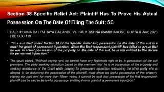Section 38 Specific Relief Act: Plaintiff Has To Prove His Actual
Possession On The Date Of Filing The Suit: SC
• BALKRISHNA DATTATRAYA GALANDE Vs. BALKRISHNA RAMBHAROSE GUPTA & Anr; 2020
(19) SCC 119
• "In a suit filed under Section 38 of the Specific Relief Act, possession on the date of the suit is a
must for grant of permanent injunction. When the first respondent-plaintiff has failed to prove that
he was in actual possession of the property on the date of the suit, he is not entitled to the decree
for permanent injunction.”
• The court added: “Without paying rent, he cannot have any legitimate right to be in possession of the suit
premises. The party seeking injunction based on the averment that he is in possession of the property and
seeking assistance of the Court while praying for permanent injunction restraining the other party who is
alleged to be disturbing the possession of the plaintiff, must show his lawful possession of the property.
Having not paid rent for more than fifteen years, it cannot be said that possession of the first respondent-
plaintiff can be said to be lawful possession entitling him to grant of a permanent injunction."
 