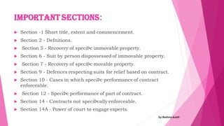 Important Sections:
 Section -1 Short title, extent and commencement.
 Section 2 - Defnitions.
 Section 5 - Recovery of speciÞc immovable property.
 Section 6 - Suit by person dispossessed of immovable property.
 Section 7 - Recovery of speciÞc movable property.
 Section 9 - Defences respecting suits for relief based on contract.
 Section 10 - Cases in which speciÞc performance of contract
enforceable.
 Section 12 - SpeciÞc performance of part of contract.
 Section 14 - Contracts not speciÞcally enforceable.
 Section 14A - Power of court to engage experts.
by:Reshma Azath
 