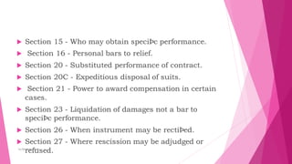  Section 15 - Who may obtain speciÞc performance.
 Section 16 - Personal bars to relief.
 Section 20 - Substituted performance of contract.
 Section 20C - Expeditious disposal of suits.
 Section 21 - Power to award compensation in certain
cases.
 Section 23 - Liquidation of damages not a bar to
speciÞc performance.
 Section 26 - When instrument may be rectiÞed.
 Section 27 - Where rescission may be adjudged or
refused.
by:Reshma Azath
 