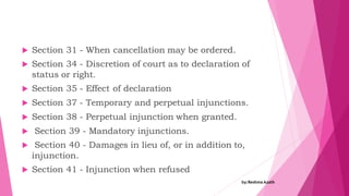  Section 31 - When cancellation may be ordered.
 Section 34 - Discretion of court as to declaration of
status or right.
 Section 35 - Effect of declaration
 Section 37 - Temporary and perpetual injunctions.
 Section 38 - Perpetual injunction when granted.
 Section 39 - Mandatory injunctions.
 Section 40 - Damages in lieu of, or in addition to,
injunction.
 Section 41 - Injunction when refused
by:Reshma Azath
 