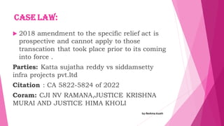 Case law:
 2018 amendment to the specific relief act is
prospective and cannot apply to those
transcation that took place prior to its coming
into force .
Parties: Katta sujatha reddy vs siddamsetty
infra projects pvt.ltd
Citation : CA 5822-5824 of 2022
Coram: CJI NV RAMANA,JUSTICE KRISHNA
MURAI AND JUSTICE HIMA KHOLI
by:Reshma Azath
 