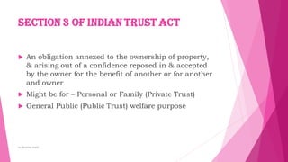 Section 3 of Indian Trust Act
 An obligation annexed to the ownership of property,
& arising out of a confidence reposed in & accepted
by the owner for the benefit of another or for another
and owner
 Might be for – Personal or Family (Private Trust)
 General Public (Public Trust) welfare purpose
by:Reshma Azath
 