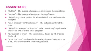 Essentials:
 “Author” – The person who reposes or declares the confidence
 “trustee” – The person who accepts the confidence
 “beneficiary” – the person for whose benefit the confidence is
accepted
 “trust property” or “trust money” – the subject-matter of the
trust
 “beneficial interest” or “interest” – the beneficiary’s against the
trustee as owner of the trust property
 “instrument of trust” – the instrument, if any, by wh trust is
declared
 “breach of trust” – A breach of any duty imposed o trustee, as
such, by any law for the time being in force.
by:Reshma Azath
 