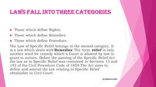 Laws fall into three categories
 Those which define Rights.
 Those which define Remedies.
 Those which define Procedure.
The Law of Specific Relief belongs to the second category. It
is a law which deals with'Remedies'.The term 'relief is only
another word for remedy which a Court is allowed by law to
grant to suitors. Before the passing of the Specific Relief Act
the law as to Specific Relief was contained in Sections 15 and
192 of the Civil Procedure Code of 1859.The Act aims to
define and amend the law relating to Specific Relief
obtainable in Civil Court.
by:Reshma Azath
 
