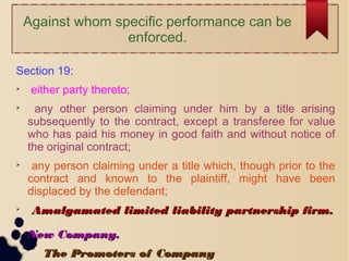 Against whom specific performance can be
enforced.
Section 19:

either party thereto;

any other person claiming under him by a title arising
subsequently to the contract, except a transferee for value
who has paid his money in good faith and without notice of
the original contract;

any person claiming under a title which, though prior to the
contract and known to the plaintiff, might have been
displaced by the defendant;

Amalgamated limited liability partnership firm.Amalgamated limited liability partnership firm.

New Company.New Company.

The Promoters of CompanyThe Promoters of Company
 