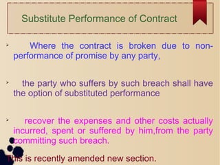 Substitute Performance of Contract

Where the contract is broken due to non-
performance of promise by any party,

the party who suffers by such breach shall have
the option of substituted performance

recover the expenses and other costs actually
incurred, spent or suffered by him,from the party
committing such breach.
This is recently amended new section.
 