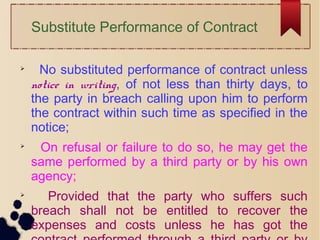 Substitute Performance of Contract

No substituted performance of contract unless
notice in writing, of not less than thirty days, to
the party in breach calling upon him to perform
the contract within such time as specified in the
notice;

On refusal or failure to do so, he may get the
same performed by a third party or by his own
agency;

Provided that the party who suffers such
breach shall not be entitled to recover the
expenses and costs unless he has got the
 