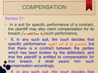 COMPENSATION
Section 21:

In a suit for specific performance of a contract,
the plaintiff may also claim compensation for its
breach [in addition to] such performance.

If, in any such suit, the court decides that
specific performance ought not to be granted, but
that there is a contract between the parties
which has been broken by the defendant, and
that the plaintiff is entitled to compensation for
that breach, it shall award him such
compensation accordingly.

 