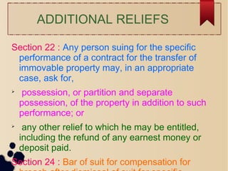 ADDITIONAL RELIEFS
Section 22 : Any person suing for the specific
performance of a contract for the transfer of
immovable property may, in an appropriate
case, ask for,

possession, or partition and separate
possession, of the property in addition to such
performance; or

any other relief to which he may be entitled,
including the refund of any earnest money or
deposit paid.
Section 24 : Bar of suit for compensation for
 