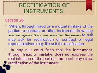 RECTIFICATION OF
INSTRUMENTS
Section 26:

When, through fraud or a mutual mistake of the
parties a contract or other instrument in writing
does not express their real intention the parties to suit
may ask for rectification of contract or legal
representatives may file suit for rectification.

In any suit court finds that the instrument,
through fraud or mistake, does not express the
real intention of the parties, the court may direct
rectification of the instrument.
 