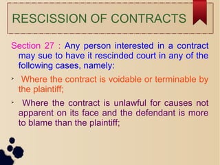 RESCISSION OF CONTRACTS
Section 27 : Any person interested in a contract
may sue to have it rescinded court in any of the
following cases, namely:

Where the contract is voidable or terminable by
the plaintiff;

Where the contract is unlawful for causes not
apparent on its face and the defendant is more
to blame than the plaintiff;
 