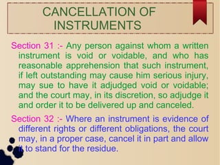 CANCELLATION OF
INSTRUMENTS
Section 31 :- Any person against whom a written
instrument is void or voidable, and who has
reasonable apprehension that such instrument,
if left outstanding may cause him serious injury,
may sue to have it adjudged void or voidable;
and the court may, in its discretion, so adjudge it
and order it to be delivered up and canceled.
Section 32 :- Where an instrument is evidence of
different rights or different obligations, the court
may, in a proper case, cancel it in part and allow
it to stand for the residue.
 