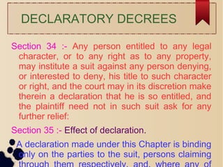 DECLARATORY DECREES
Section 34 :- Any person entitled to any legal
character, or to any right as to any property,
may institute a suit against any person denying,
or interested to deny, his title to such character
or right, and the court may in its discretion make
therein a declaration that he is so entitled, and
the plaintiff need not in such suit ask for any
further relief:
Section 35 :- Effect of declaration.
A declaration made under this Chapter is binding
only on the parties to the suit, persons claiming
 